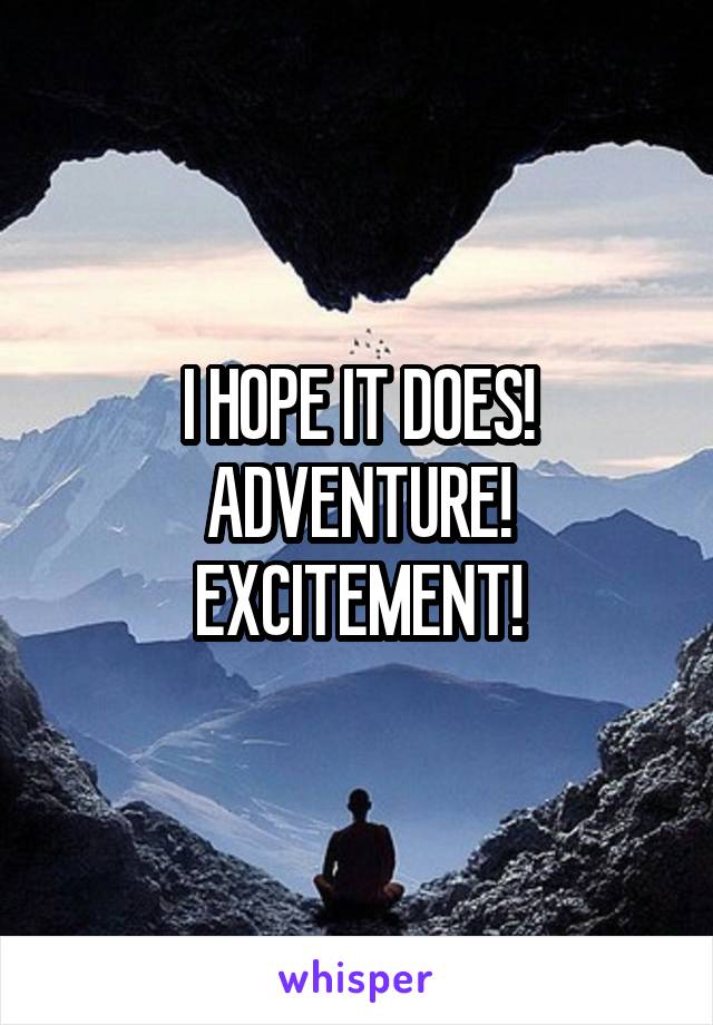 I HOPE IT DOES!
ADVENTURE!
EXCITEMENT!