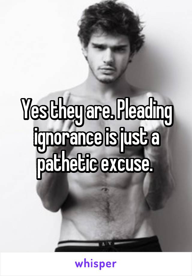 Yes they are. Pleading ignorance is just a pathetic excuse. 