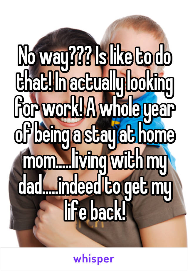 No way??? Is like to do that! In actually looking for work! A whole year of being a stay at home mom.....living with my dad.....indeed to get my life back!