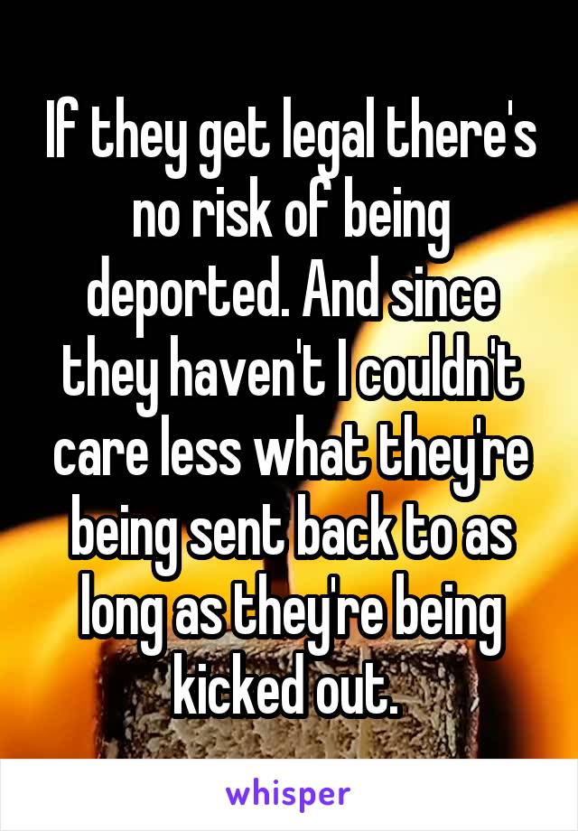 If they get legal there's no risk of being deported. And since they haven't I couldn't care less what they're being sent back to as long as they're being kicked out. 