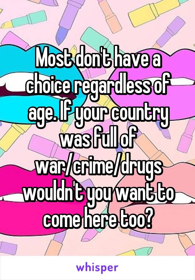 Most don't have a choice regardless of age. If your country was full of war/crime/drugs wouldn't you want to come here too?