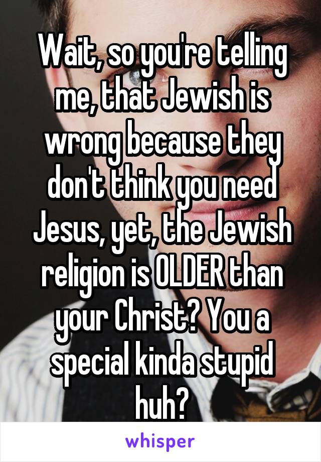 Wait, so you're telling me, that Jewish is wrong because they don't think you need Jesus, yet, the Jewish religion is OLDER than your Christ? You a special kinda stupid huh?