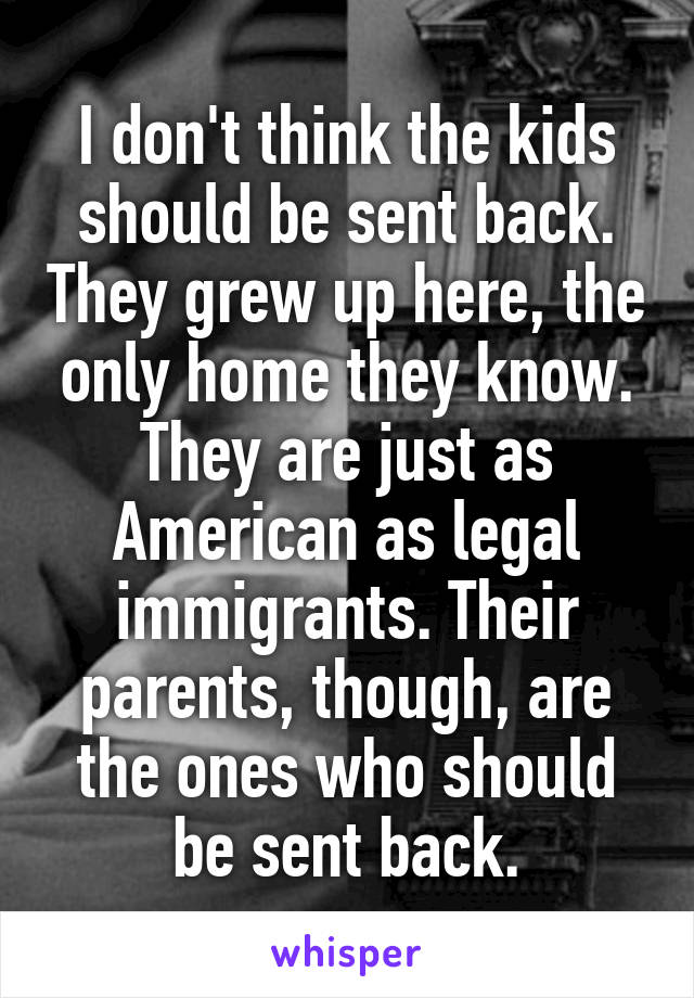 I don't think the kids should be sent back. They grew up here, the only home they know. They are just as American as legal immigrants. Their parents, though, are the ones who should be sent back.