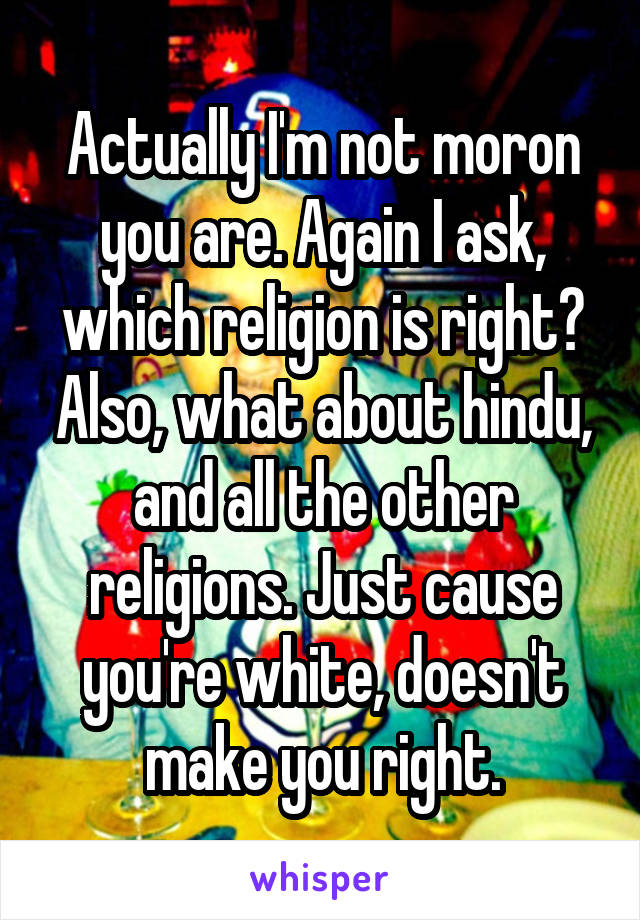 Actually I'm not moron you are. Again I ask, which religion is right? Also, what about hindu, and all the other religions. Just cause you're white, doesn't make you right.