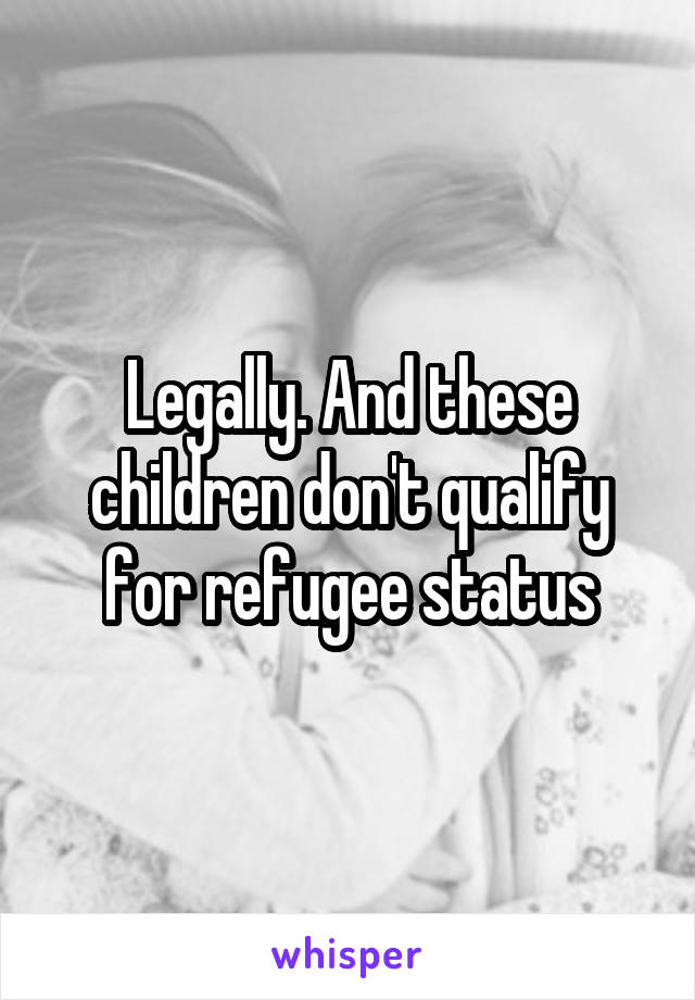 Legally. And these children don't qualify for refugee status