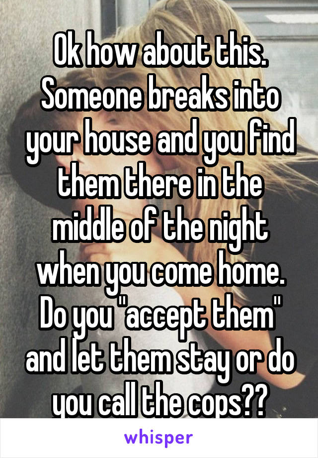Ok how about this. Someone breaks into your house and you find them there in the middle of the night when you come home. Do you "accept them" and let them stay or do you call the cops??