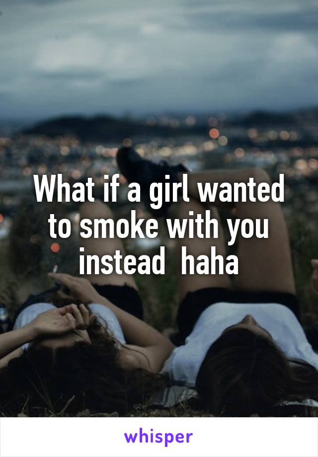 What if a girl wanted to smoke with you instead  haha