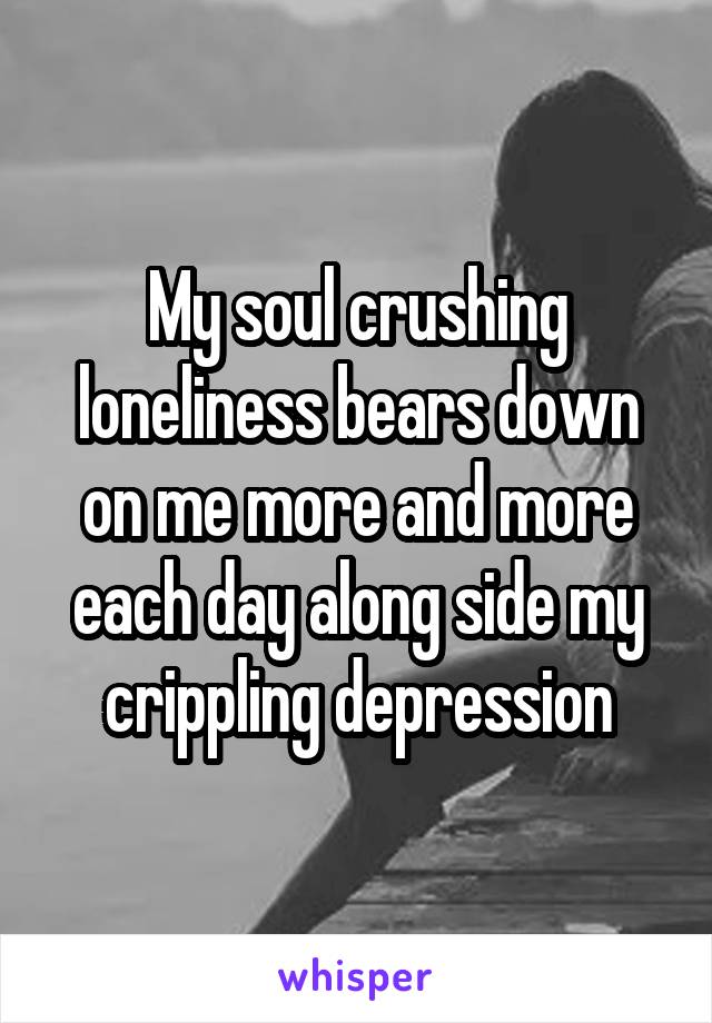 My soul crushing loneliness bears down on me more and more each day along side my crippling depression