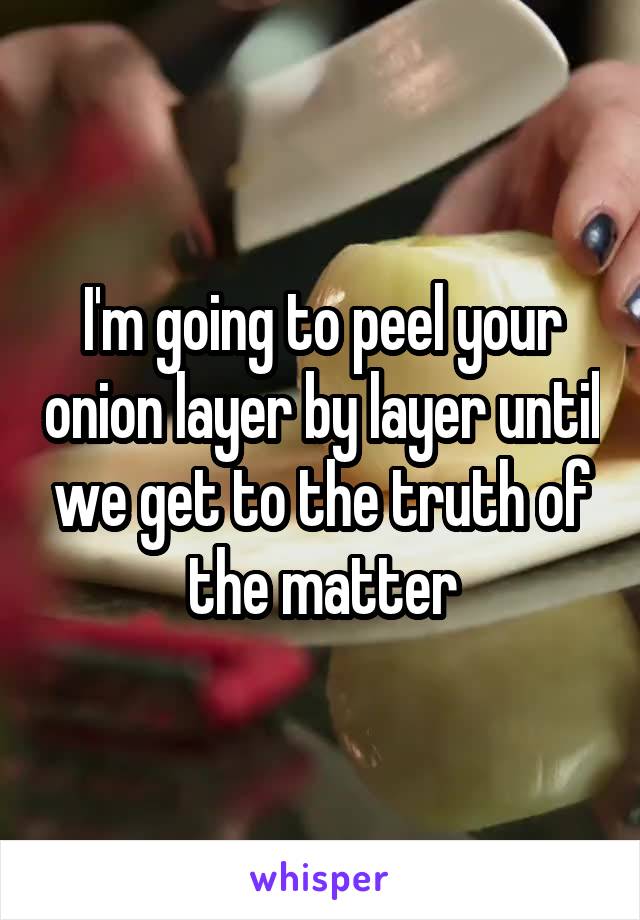 I'm going to peel your onion layer by layer until we get to the truth of the matter