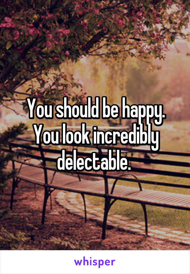 You should be happy. You look incredibly delectable. 