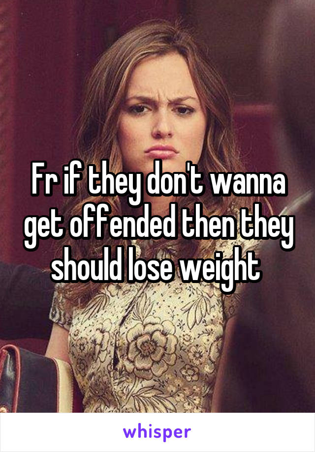 Fr if they don't wanna get offended then they should lose weight 