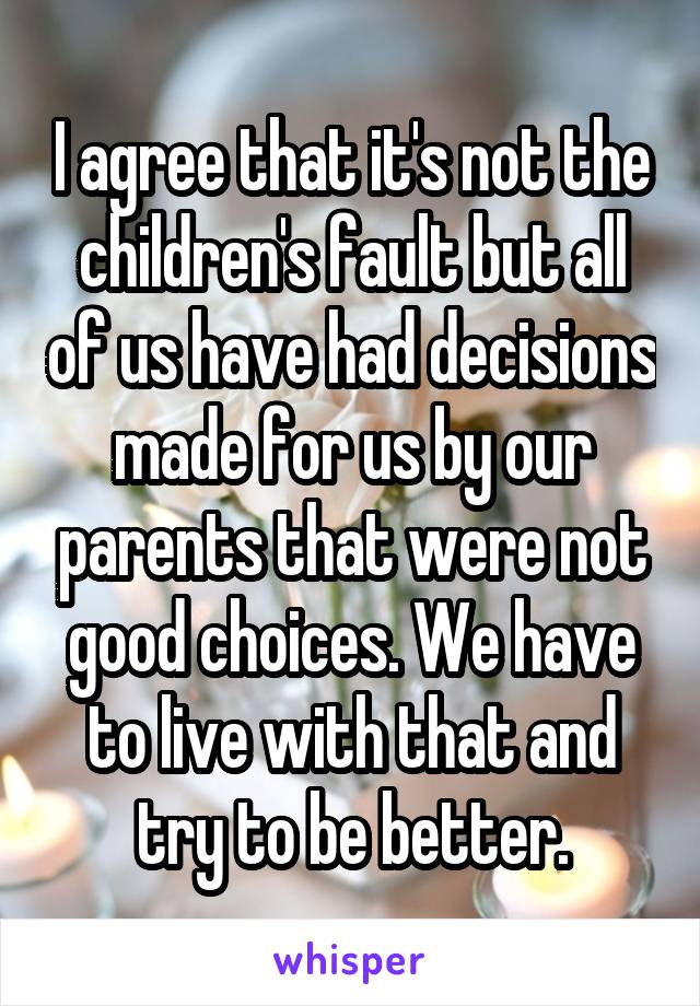 I agree that it's not the children's fault but all of us have had decisions made for us by our parents that were not good choices. We have to live with that and try to be better.