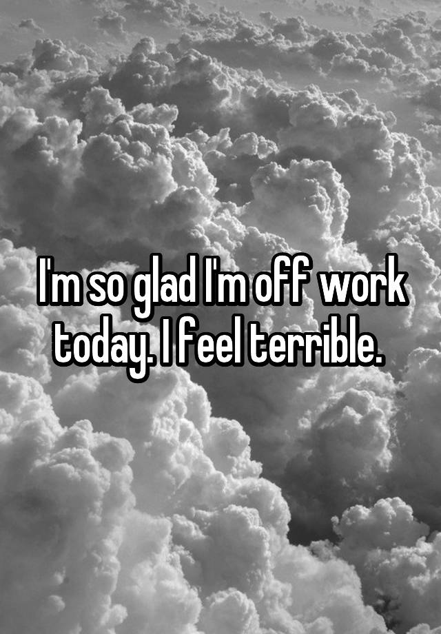 i-m-so-glad-i-m-off-work-today-i-feel-terrible