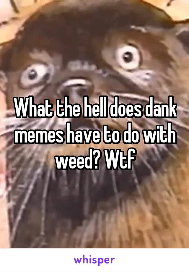 What the hell does dank memes have to do with weed? Wtf