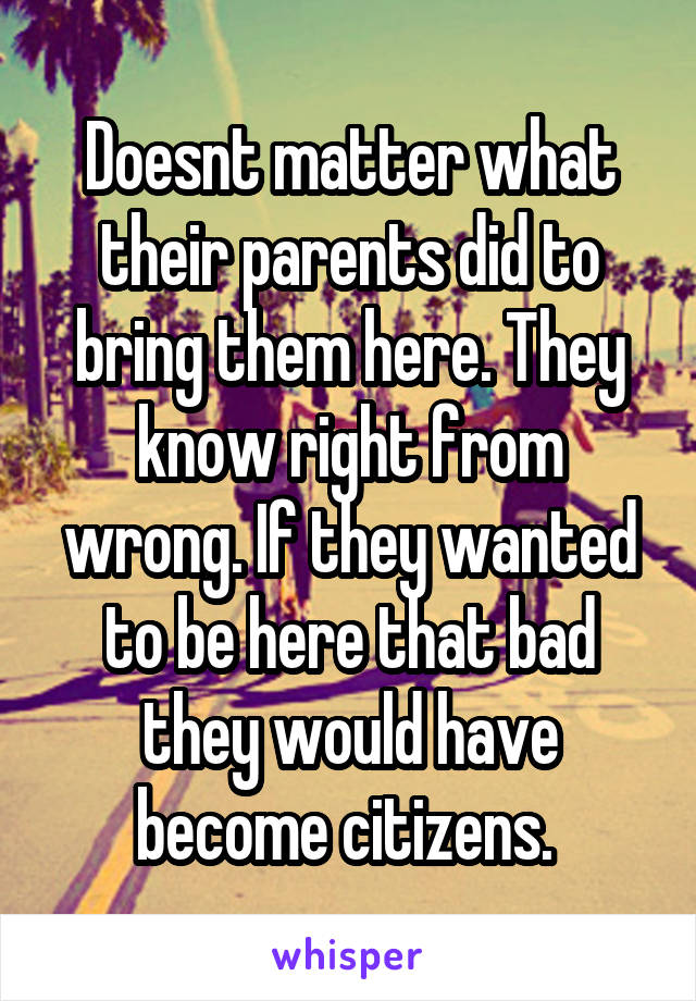 Doesnt matter what their parents did to bring them here. They know right from wrong. If they wanted to be here that bad they would have become citizens. 