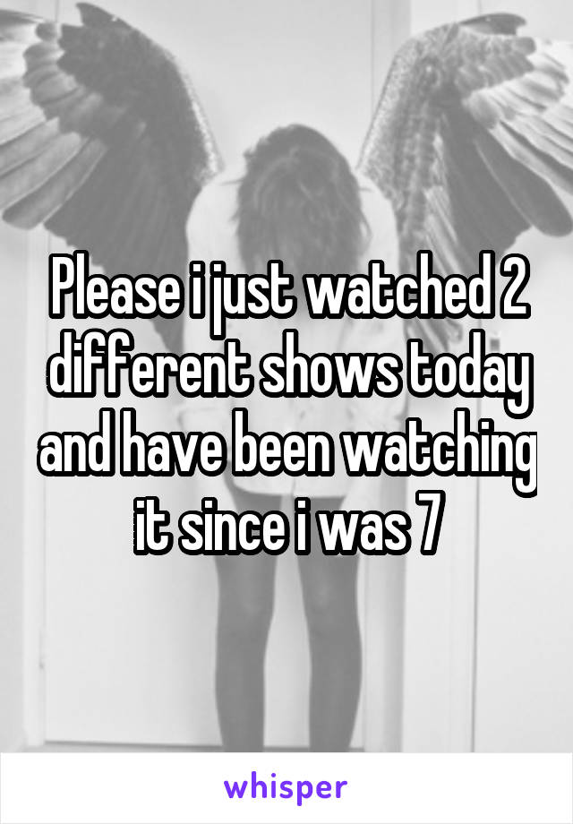Please i just watched 2 different shows today and have been watching it since i was 7