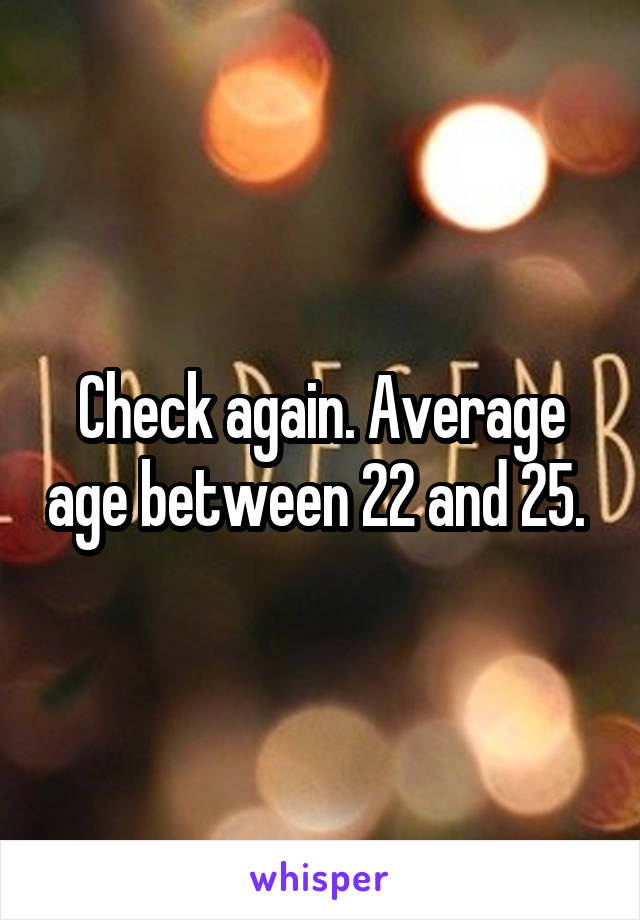 Check again. Average age between 22 and 25. 