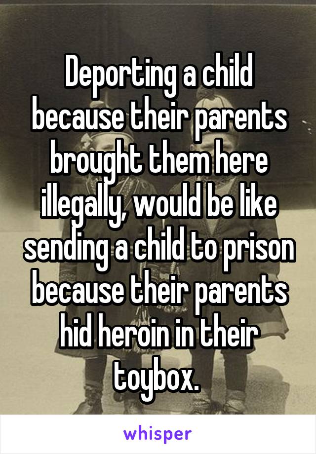 Deporting a child because their parents brought them here illegally, would be like sending a child to prison because their parents hid heroin in their toybox. 