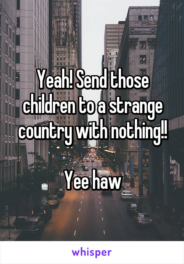 Yeah! Send those children to a strange country with nothing!!

Yee haw