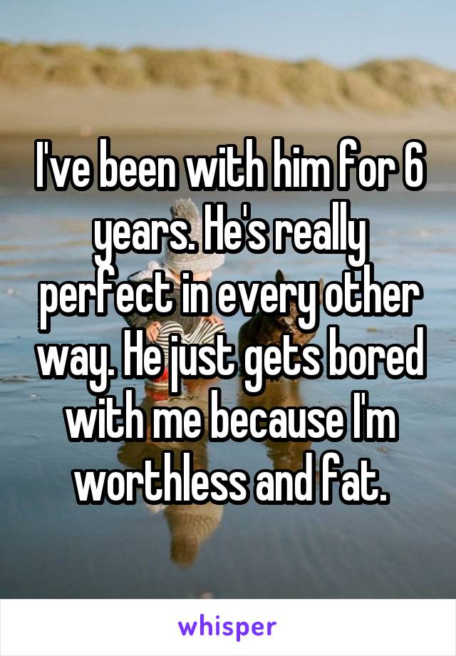 I've been with him for 6 years. He's really perfect in every other way. He just gets bored with me because I'm worthless and fat.