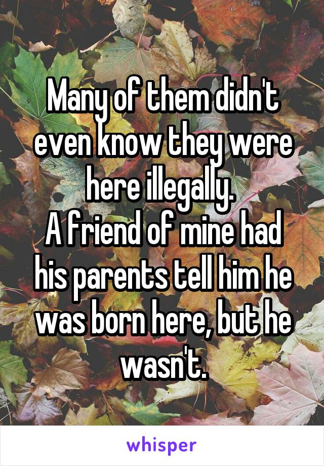 Many of them didn't even know they were here illegally. 
A friend of mine had his parents tell him he was born here, but he wasn't.