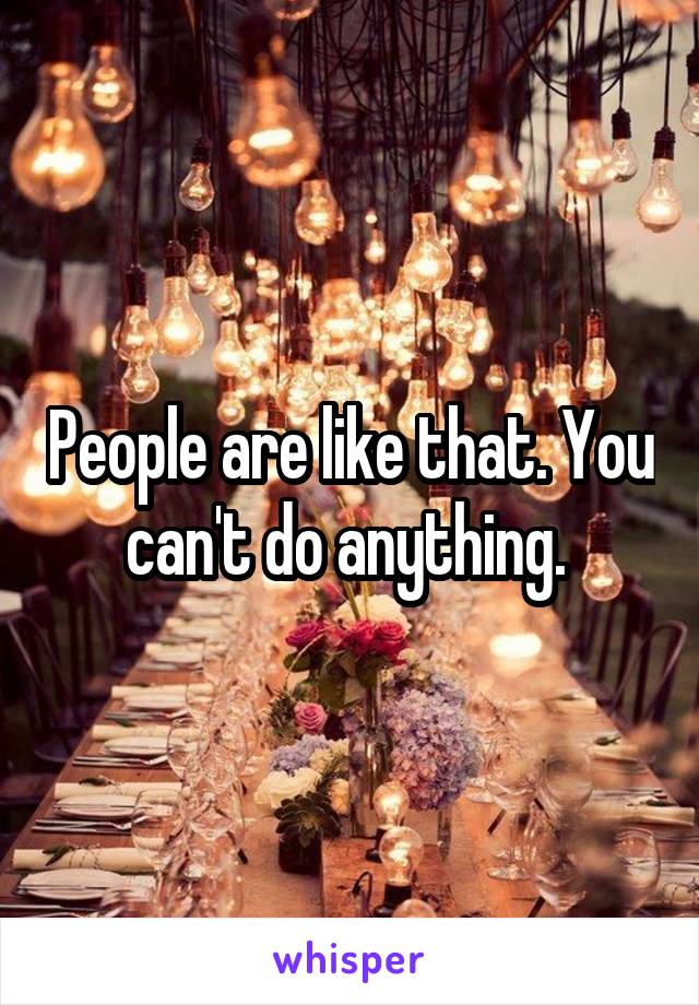 People are like that. You can't do anything. 