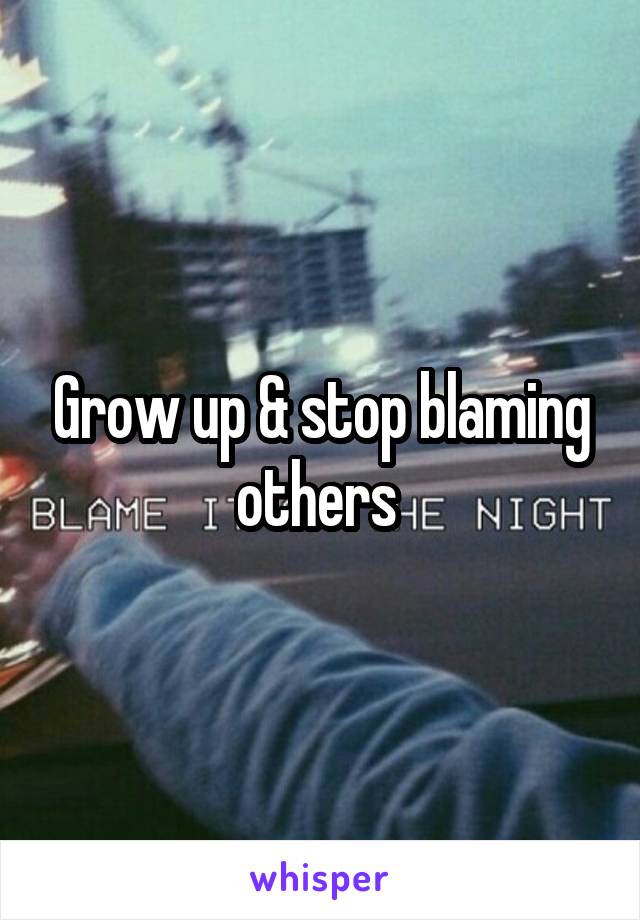 Grow up & stop blaming others 