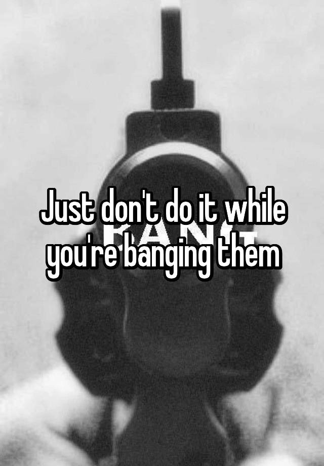 Just Dont Do It While Youre Banging Them 