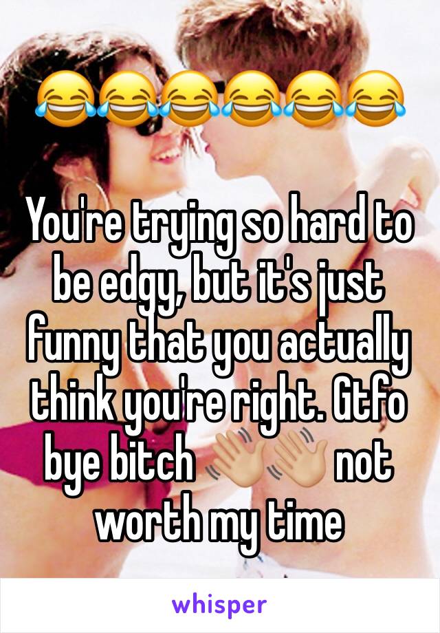 😂😂😂😂😂😂

You're trying so hard to be edgy, but it's just funny that you actually think you're right. Gtfo bye bitch 👋🏼👋🏼 not worth my time