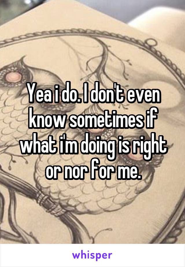 Yea i do. I don't even know sometimes if what i'm doing is right or nor for me.