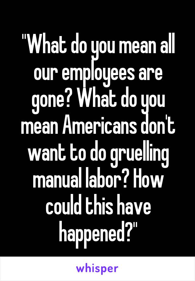 "What do you mean all our employees are gone? What do you mean Americans don't want to do gruelling manual labor? How could this have happened?"