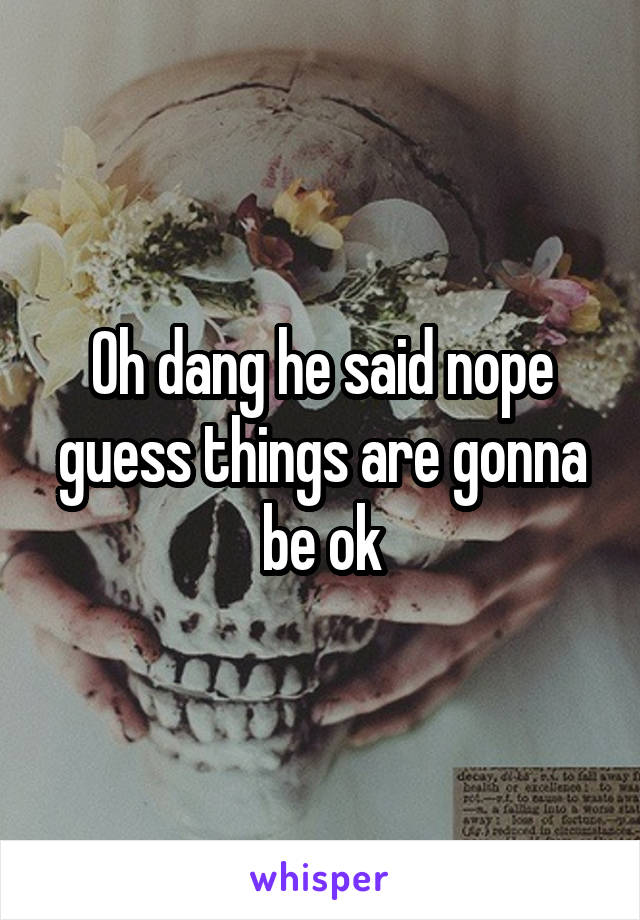Oh dang he said nope guess things are gonna be ok