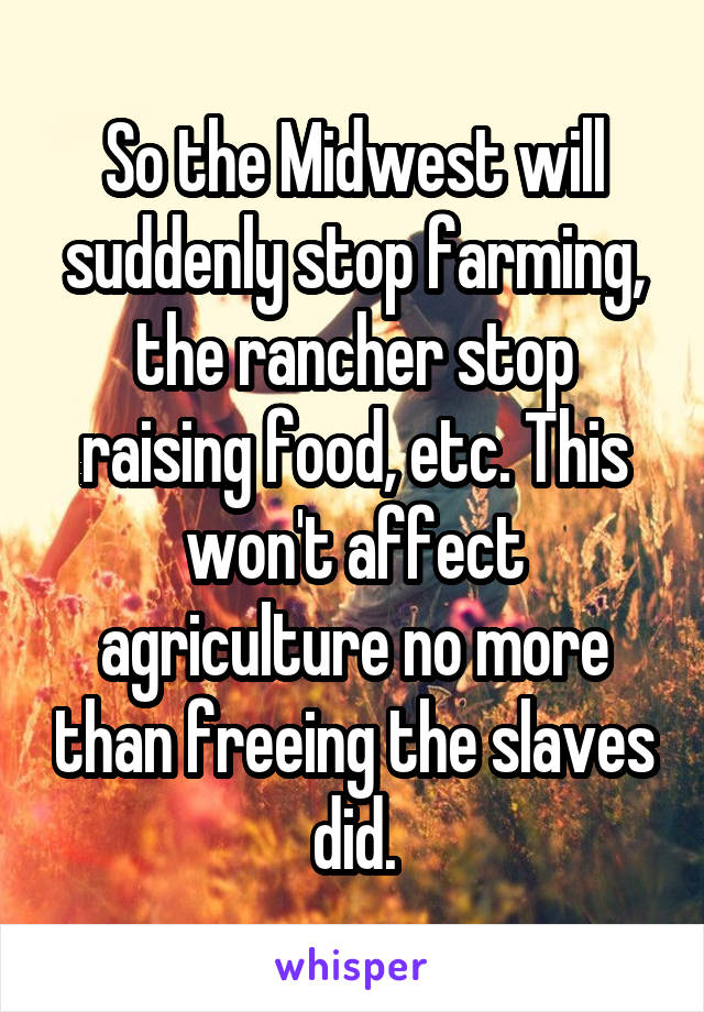 So the Midwest will suddenly stop farming, the rancher stop raising food, etc. This won't affect agriculture no more than freeing the slaves did.