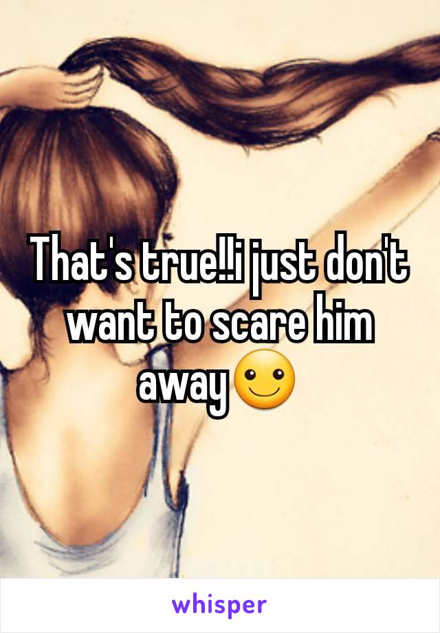 That's true!!i just don't want to scare him away☺