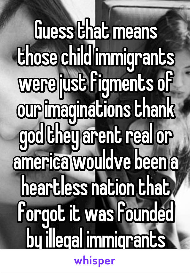 Guess that means those child immigrants were just figments of our imaginations thank god they arent real or america wouldve been a heartless nation that forgot it was founded by illegal immigrants