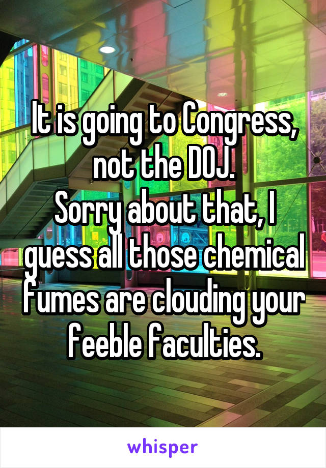 It is going to Congress, not the DOJ.
Sorry about that, I guess all those chemical fumes are clouding your feeble faculties.