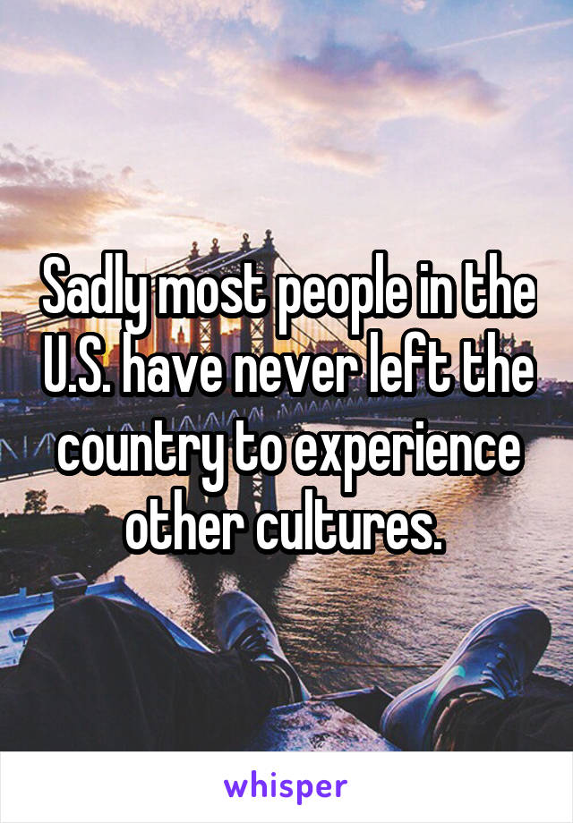 Sadly most people in the U.S. have never left the country to experience other cultures. 