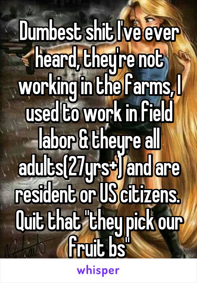 Dumbest shit I've ever heard, they're not working in the farms, I used to work in field labor & theyre all adults(27yrs+) and are resident or US citizens.  Quit that "they pick our fruit bs"