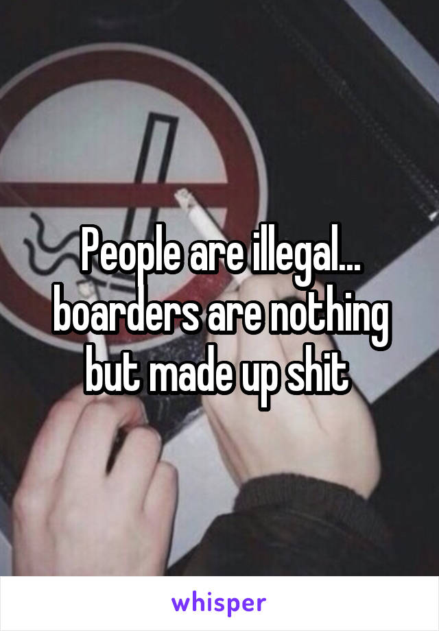 People are illegal... boarders are nothing but made up shit 