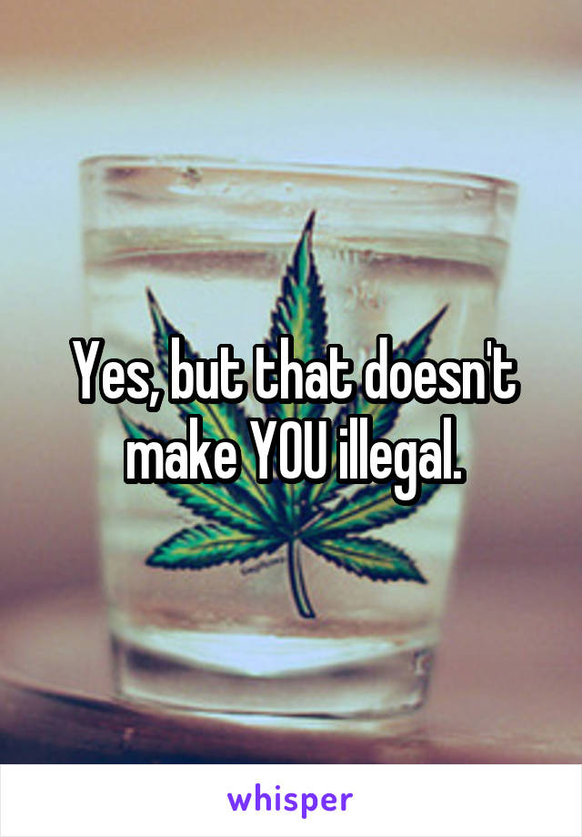 Yes, but that doesn't make YOU illegal.