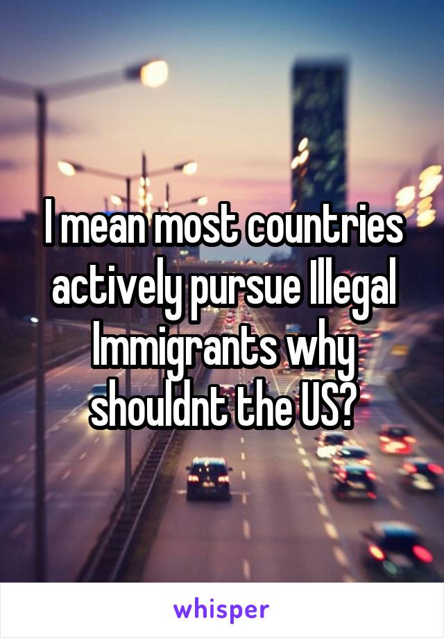 I mean most countries actively pursue Illegal Immigrants why shouldnt the US?