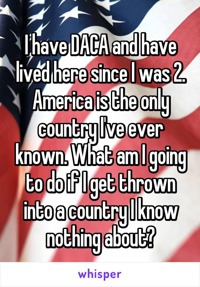 I have DACA and have lived here since I was 2. America is the only country I've ever known. What am I going to do if I get thrown into a country I know nothing about?
