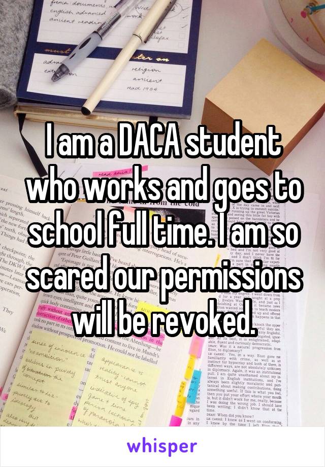 I am a DACA student who works and goes to school full time. I am so scared our permissions will be revoked.