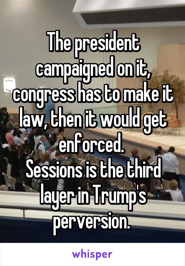 The president campaigned on it, congress has to make it law, then it would get enforced. 
Sessions is the third layer in Trump's perversion. 