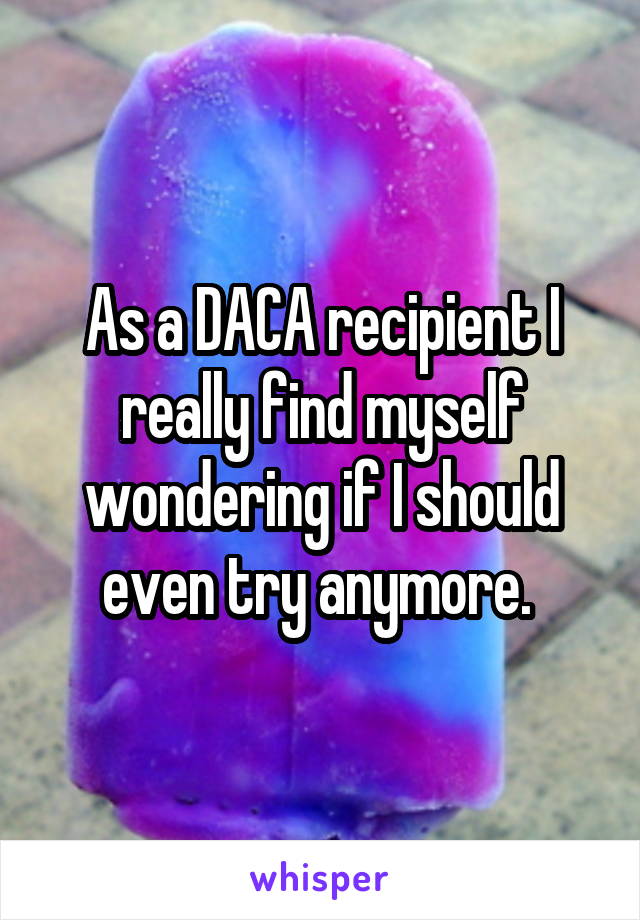 As a DACA recipient I really find myself wondering if I should even try anymore. 