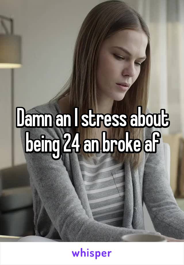 Damn an I stress about being 24 an broke af