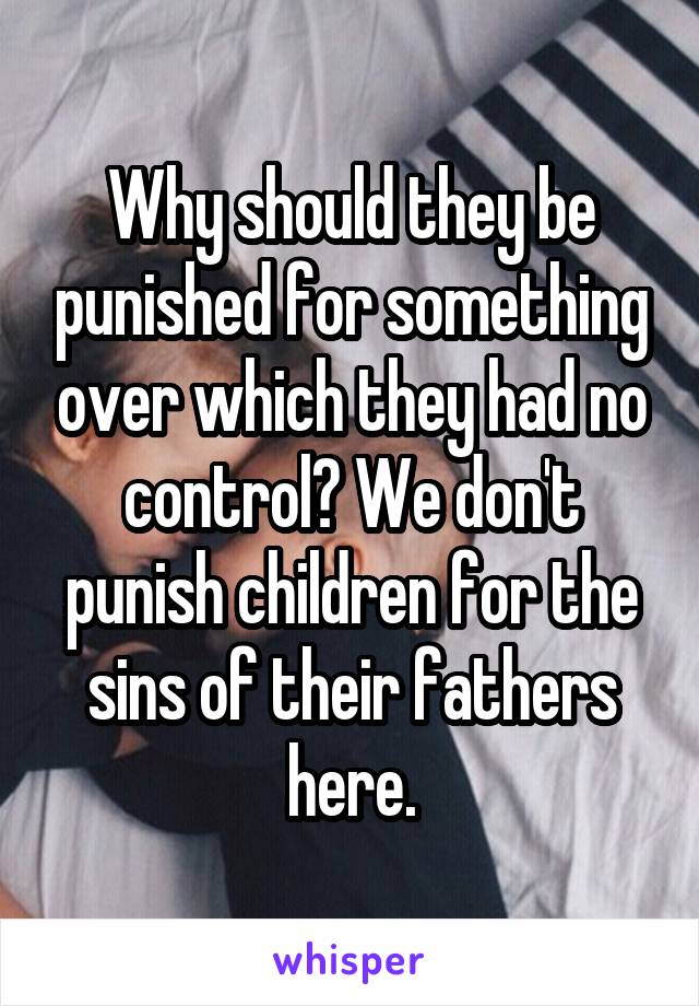 Why should they be punished for something over which they had no control? We don't punish children for the sins of their fathers here.