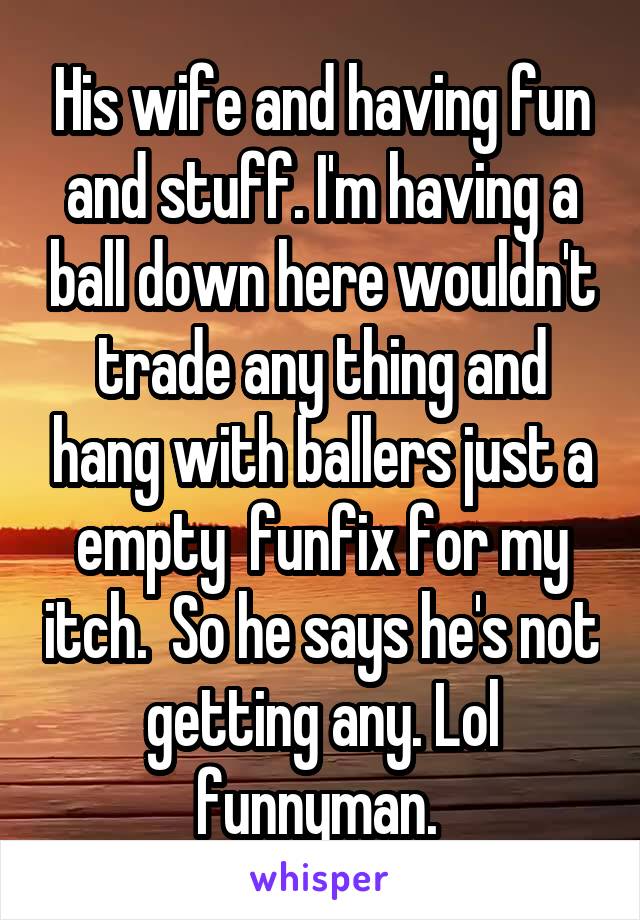 His wife and having fun and stuff. I'm having a ball down here wouldn't trade any thing and hang with ballers just a empty  funfix for my itch.  So he says he's not getting any. Lol funnyman. 
