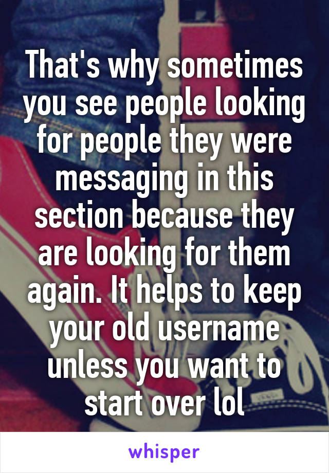 That's why sometimes you see people looking for people they were messaging in this section because they are looking for them again. It helps to keep your old username unless you want to start over lol