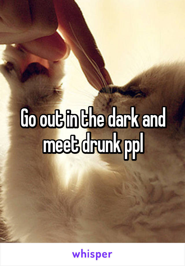 Go out in the dark and meet drunk ppl